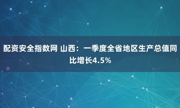 配资安全指数网 山西：一季度全省地区生产总值同比增长4.5%
