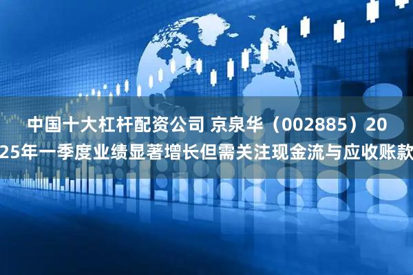 中国十大杠杆配资公司 京泉华（002885）2025年一季度业绩显著增长但需关注现金流与应收账款