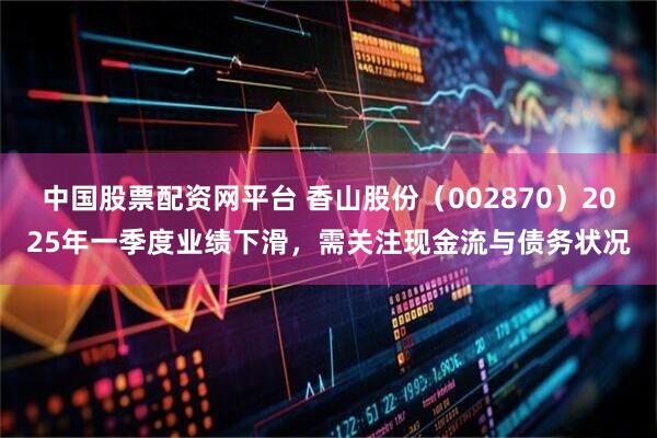 中国股票配资网平台 香山股份（002870）2025年一季度业绩下滑，需关注现金流与债务状况
