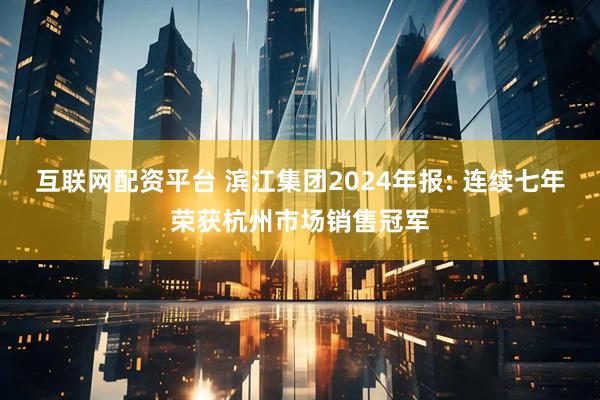 互联网配资平台 滨江集团2024年报: 连续七年荣获杭州市场销售冠军
