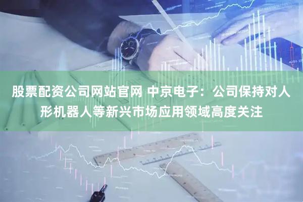 股票配资公司网站官网 中京电子：公司保持对人形机器人等新兴市场应用领域高度关注