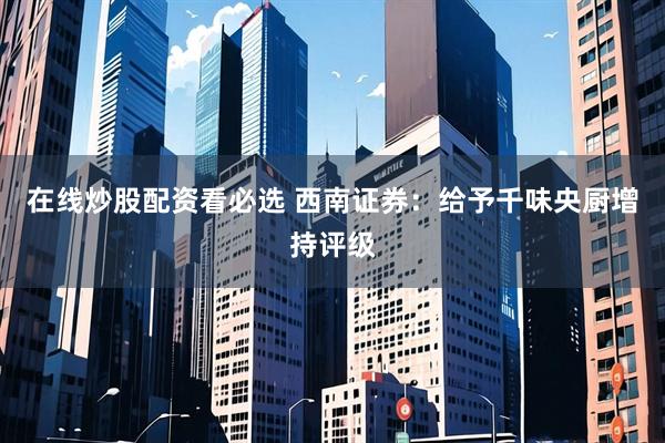 在线炒股配资看必选 西南证券：给予千味央厨增持评级