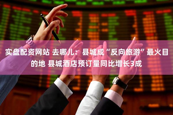 实盘配资网站 去哪儿：县城成“反向旅游”最火目的地 县城酒店预订量同比增长3成