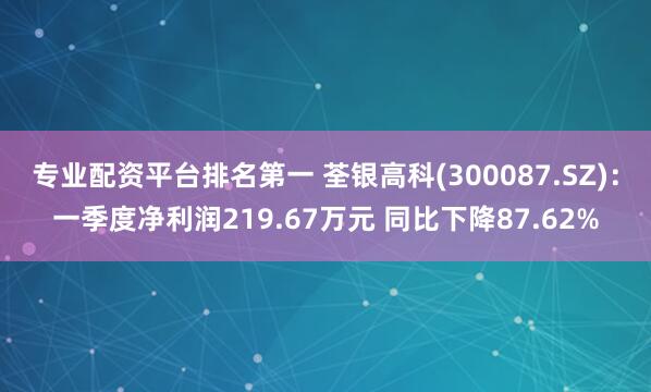 专业配资平台排名第一 荃银高科(300087.SZ)：一季度净利润219.67万元 同比下降87.62%