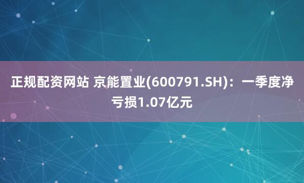 正规配资网站 京能置业(600791.SH)：一季度净亏损1.07亿元