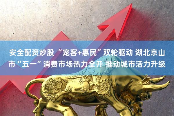 安全配资炒股 “宠客+惠民”双轮驱动 湖北京山市“五一”消费市场热力全开 推动城市活力升级