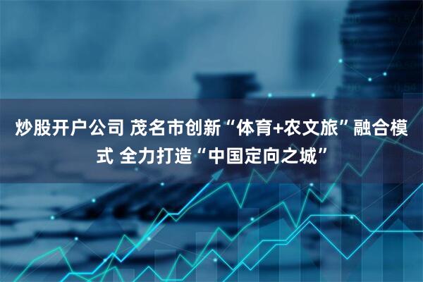 炒股开户公司 茂名市创新“体育+农文旅”融合模式 全力打造“中国定向之城”