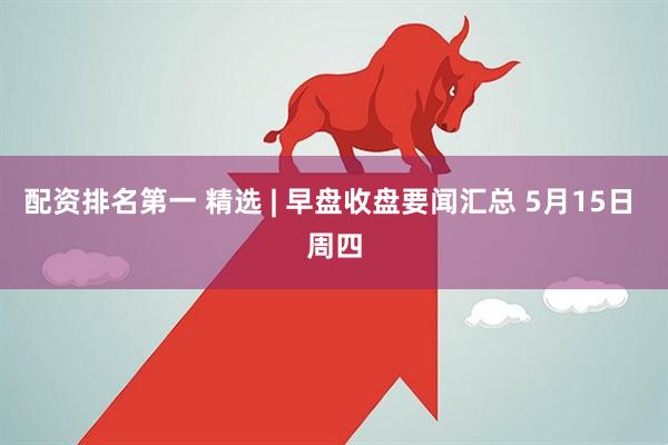 配资排名第一 精选 | 早盘收盘要闻汇总 5月15日 周四