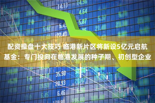 配资操盘十大技巧 临港新片区将新设5亿元启航基金：专门投向在临港发展的种子期、初创型企业