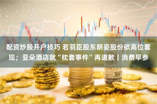 配资炒股开户技巧 若羽臣股东朗姿股份欲高位套现；亚朵酒店就“枕套事件”再道歉丨消费早参