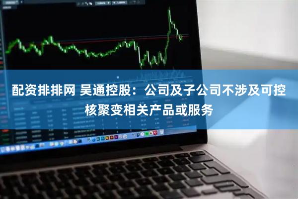 配资排排网 吴通控股：公司及子公司不涉及可控核聚变相关产品或服务