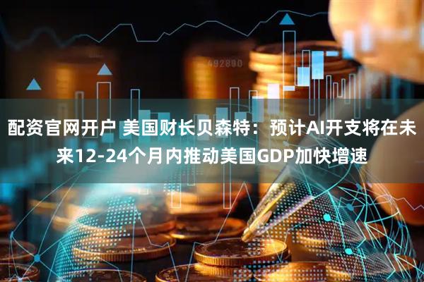 配资官网开户 美国财长贝森特：预计AI开支将在未来12-24个月内推动美国GDP加快增速
