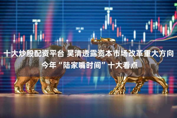 十大炒股配资平台 吴清透露资本市场改革重大方向 今年“陆家嘴时间”十大看点