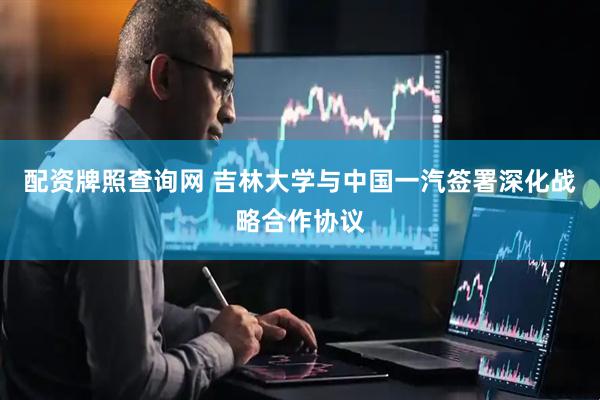 配资牌照查询网 吉林大学与中国一汽签署深化战略合作协议