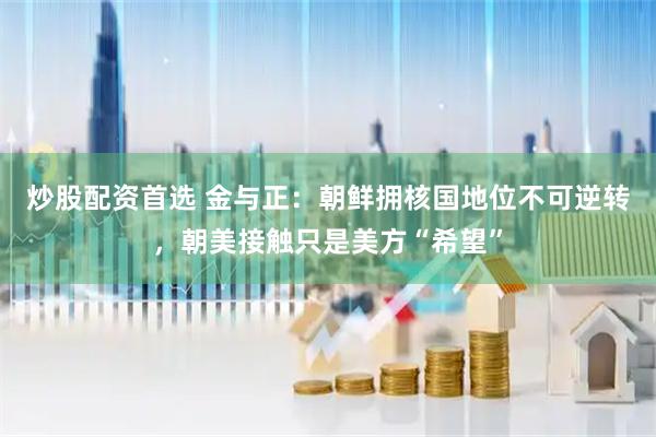 炒股配资首选 金与正：朝鲜拥核国地位不可逆转，朝美接触只是美方“希望”