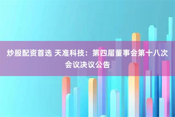 炒股配资首选 天准科技：第四届董事会第十八次会议决议公告