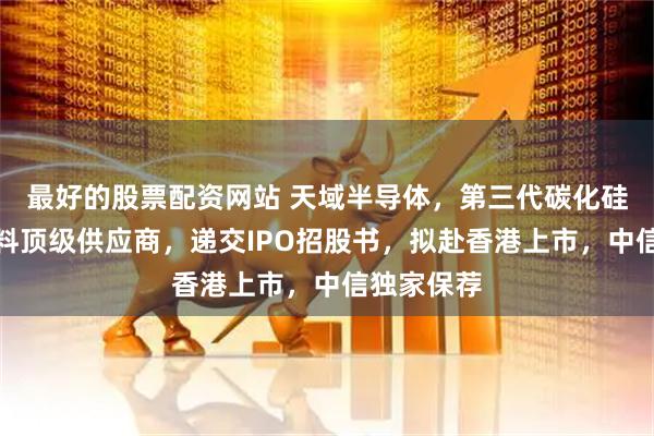 最好的股票配资网站 天域半导体，第三代碳化硅半导体材料顶级供应商，递交IPO招股书，拟赴香港上市，中信独家保荐
