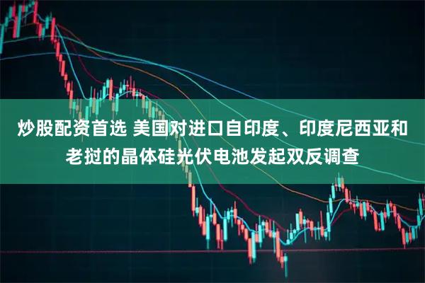 炒股配资首选 美国对进口自印度、印度尼西亚和老挝的晶体硅光伏电池发起双反调查