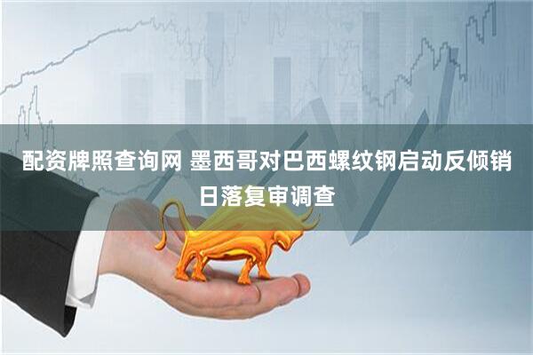 配资牌照查询网 墨西哥对巴西螺纹钢启动反倾销日落复审调查