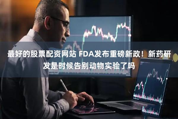 最好的股票配资网站 FDA发布重磅新政！新药研发是时候告别动物实验了吗
