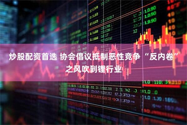 炒股配资首选 协会倡议抵制恶性竞争 “反内卷”之风吹到锂行业