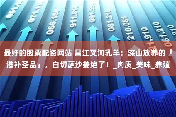 最好的股票配资网站 昌江叉河乳羊：深山放养的「滋补圣品」，白切蘸沙姜绝了！_肉质_美味_养殖