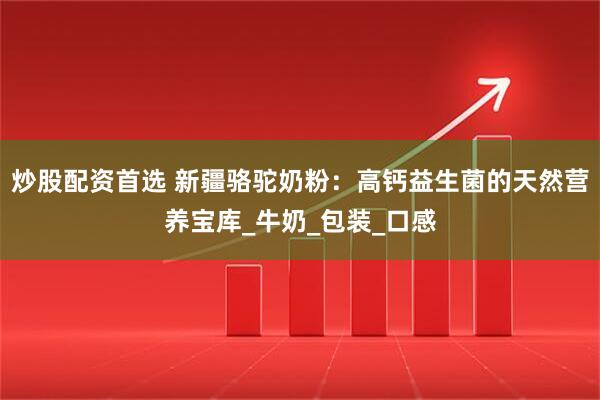 炒股配资首选 新疆骆驼奶粉：高钙益生菌的天然营养宝库_牛奶_包装_口感