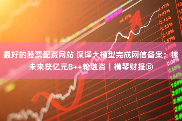 最好的股票配资网站 深译大模型完成网信备案；镓未来获亿元B++轮融资丨横琴财报⑧