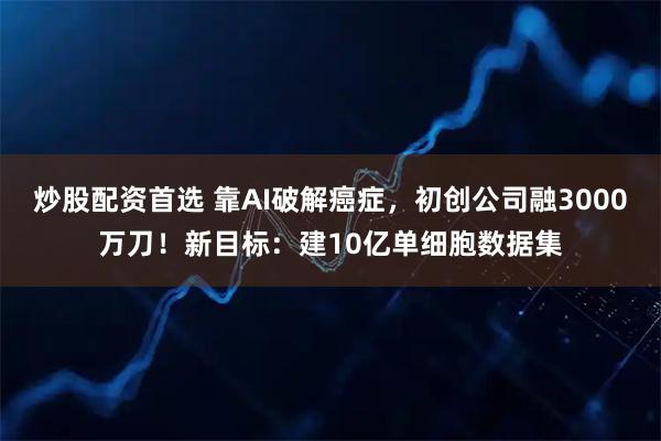 炒股配资首选 靠AI破解癌症，初创公司融3000万刀！新目标：建10亿单细胞数据集
